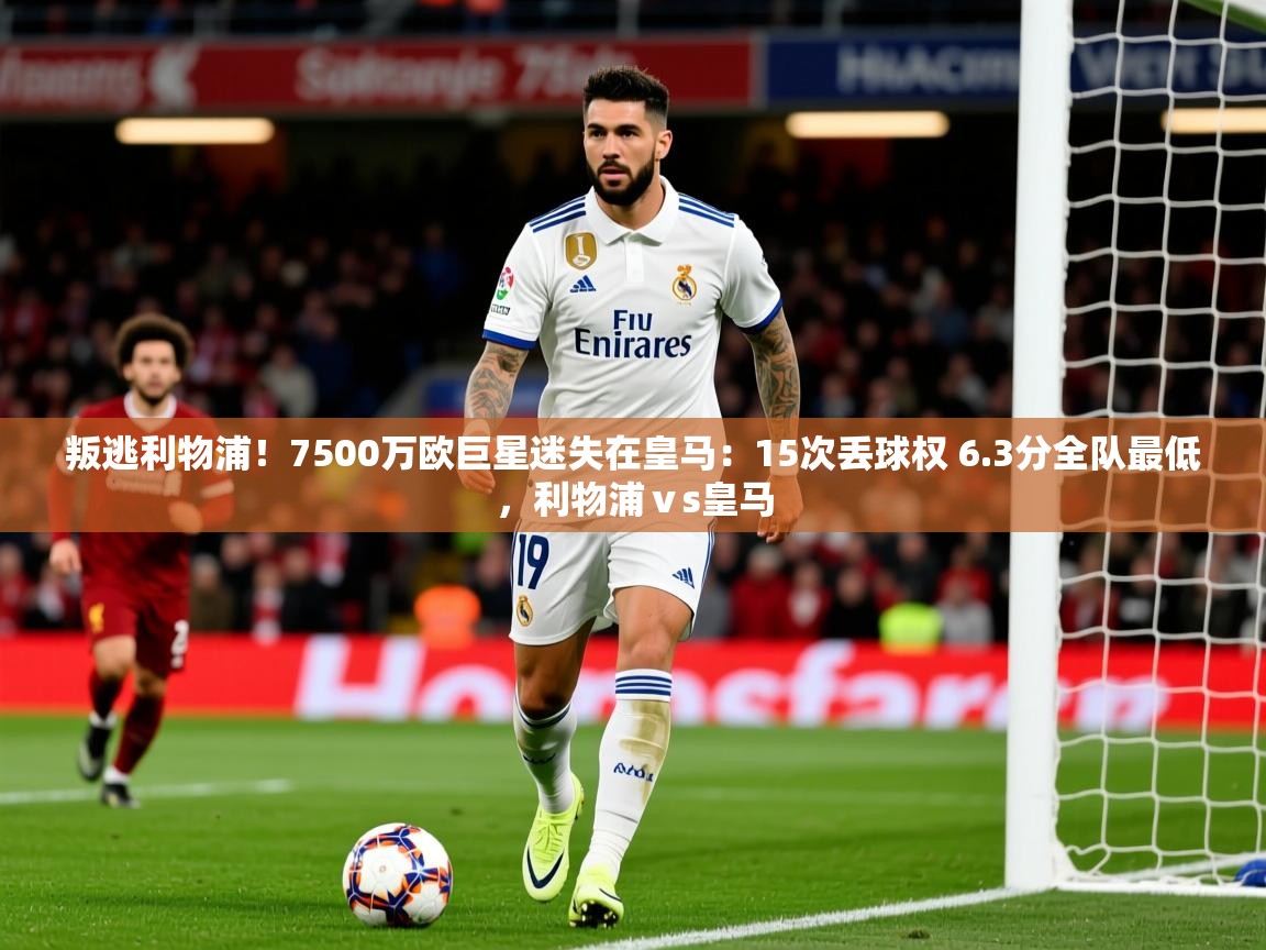 2025叛逃利物浦!7500万欧巨星迷失在皇马:15次丢球权 6.3分全队最低,利物浦ⅴs皇马 第1张