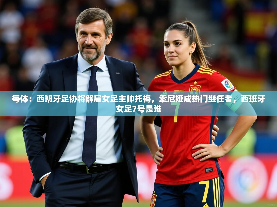 2025每体：西班牙足协将解雇女足主帅托梅，索尼娅成热门继任者，西班牙女足7号是谁  第1张