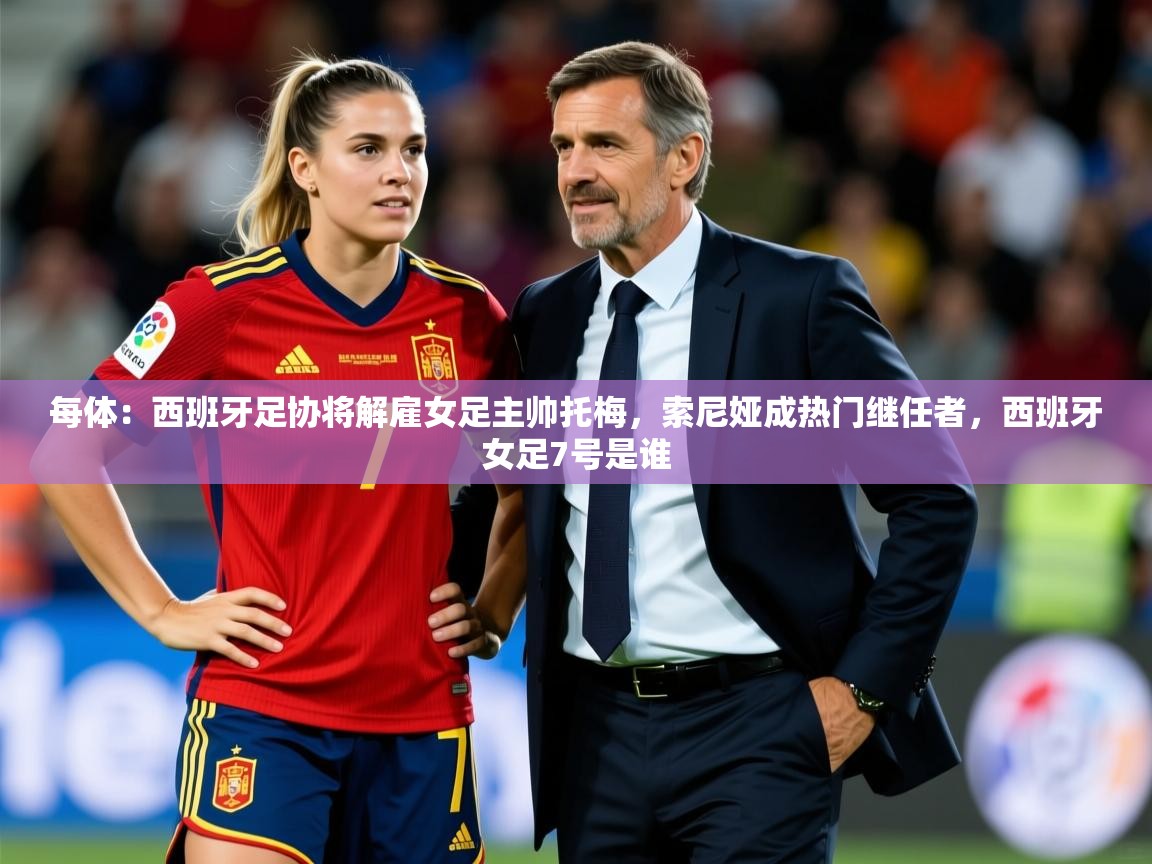 2025每体：西班牙足协将解雇女足主帅托梅，索尼娅成热门继任者，西班牙女足7号是谁  第4张