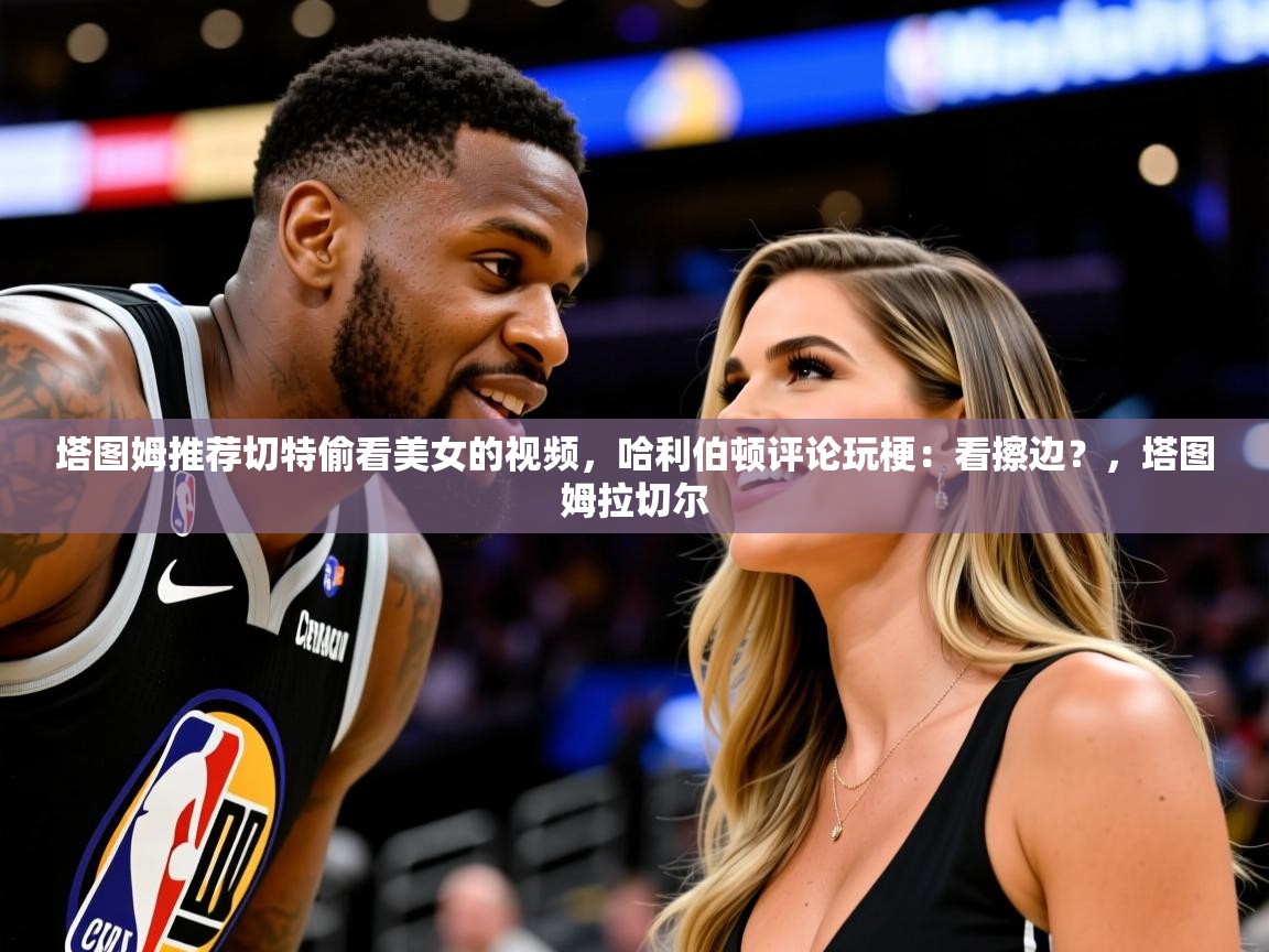 2025塔图姆推荐切特偷看美女的视频，哈利伯顿评论玩梗：看擦边？，塔图姆拉切尔  第3张