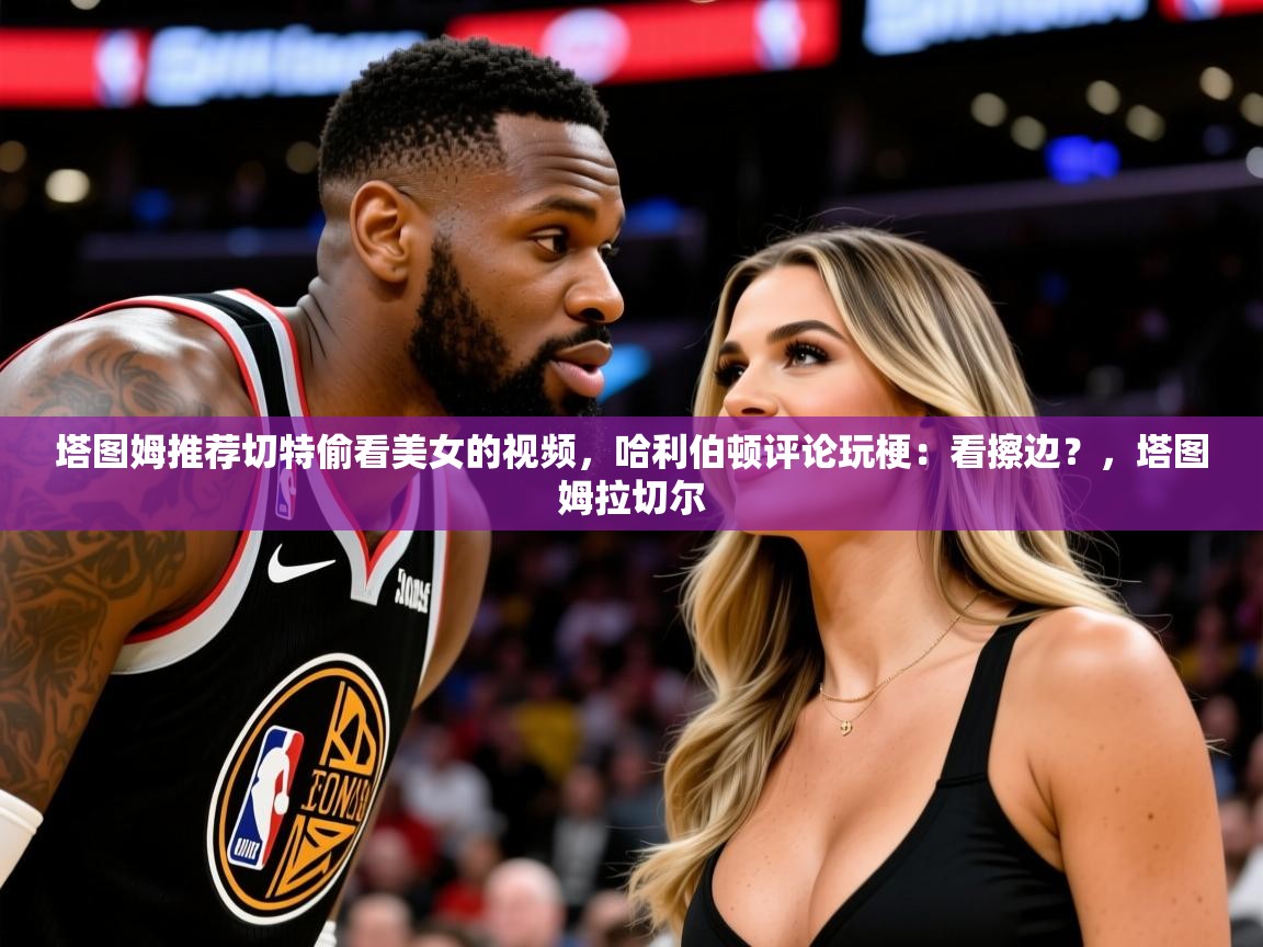 2025塔图姆推荐切特偷看美女的视频，哈利伯顿评论玩梗：看擦边？，塔图姆拉切尔  第4张